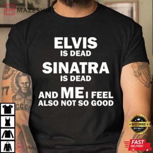 Elvis Is Dead Sinatra Is Dead And Me I Feel Also Not So Good T Shirt 1